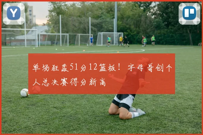 单场狂轰51分12篮板！字母哥创个人总决赛得分新高