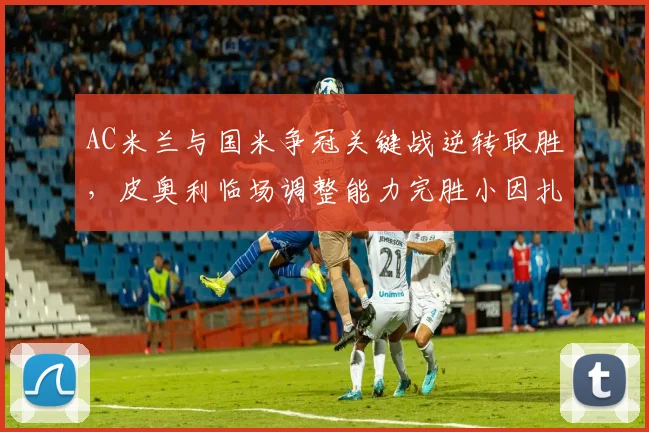AC米兰与国米争冠关键战逆转取胜,皮奥利临场调整能力完胜小因扎吉__br_